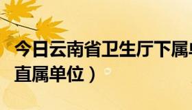 今日云南省卫生厅下属单位（云南省卫生厅的直属单位）