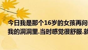 今日我是那个16岁的女孩再问一下.那个男孩把鸡鸡插进了我的洞洞里.当时感觉很舒服.就没拒绝现在后悔了..