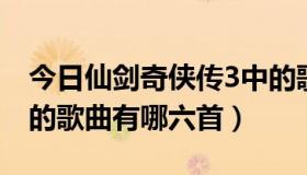 今日仙剑奇侠传3中的歌曲（仙剑奇侠传三中的歌曲有哪六首）