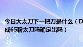 今日大太刀下一把刀是什么（DNF我用两个60粉太刀可以合成65粉太刀吗确定出吗）