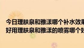 今日理肤泉和雅漾哪个补水效果好一点（理肤泉和雅漾哪个好用理肤泉和雅漾的喷雾哪个好用效果更好）