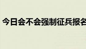 今日会不会强制征兵报名（会不会强制征兵）