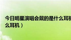 今日明星演唱会戴的是什么耳机呢（演唱会上明星戴的是什么耳机）