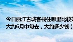 今日丽江古城客栈住哪里比较好（丽江古城住哪个客栈好，大约6月中旬去，大约多少钱）