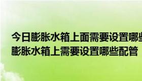 今日膨胀水箱上面需要设置哪些配管?各个配管有何要求?（膨胀水箱上需要设置哪些配管，各有什么作用）