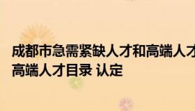 成都市急需紧缺人才和高端人才目录 成都市急需紧缺人才和高端人才目录 认定