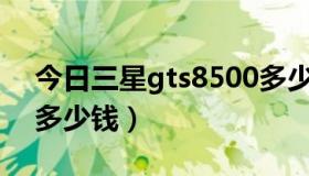 今日三星gts8500多少钱（三星GT~S3850多少钱）