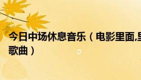 今日中场休息音乐（电影里面,里那中场休息时候唱的什么是歌曲）