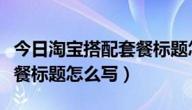 今日淘宝搭配套餐标题怎么写好（淘宝搭配套餐标题怎么写）