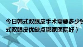 今日韩式双眼皮手术需要多少钱（韩式双眼皮手术怎样，韩式双眼皮优缺点哪家医院好）