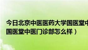 今日北京中医医药大学国医堂中医门诊部（北京中医药大学国医堂中医门诊部怎么样）