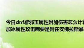 今日dnf辟邪玉属性附加伤害怎么计算（dnf什么卡附在武器上可以附加冰属性攻击呢要是附在安佛拉斯暴怒上攻击力会不会减弱呢）