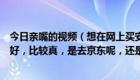 今日亲嘴的视频（想在网上买安全套，请问哪里的套套比较好，比较真，是去京东呢，还是淘宝呢买什么牌子的呢）