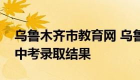 乌鲁木齐市教育网 乌鲁木齐市教育网站查询中考录取结果