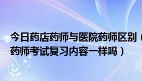 今日药店药师与医院药师区别（药店的药师考试和卫生局的药师考试复习内容一样吗）