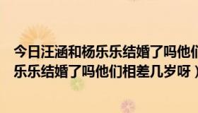 今日汪涵和杨乐乐结婚了吗他们相差几岁呀视频（汪涵和杨乐乐结婚了吗他们相差几岁呀）