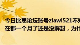 今日比思论坛账号zlawl521不知道为什么禁止访问了，到现在都一个月了还是没解封，为什么