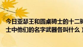 今日亚瑟王和圆桌骑士的十二骑士（请问啊瑟王十二圆桌骑士中他们的名字武器各叫什么）