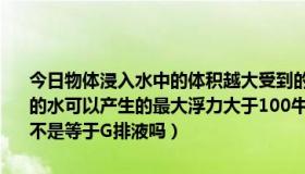 今日物体浸入水中的体积越大受到的浮力（有一道题目说一杯重100牛的水可以产生的最大浮力大于100牛，原因是只跟V排液有关，但是F浮不是等于G排液吗）