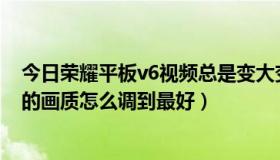 今日荣耀平板v6视频总是变大变小（华为荣耀平板5的视频的画质怎么调到最好）