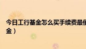 今日工行基金怎么买手续费最便宜（怎样在工商银行购买基金）