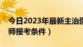 今日2023年最新主治医师报考条件（主治医师报考条件）