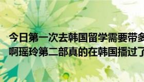 今日第一次去韩国留学需要带多少现金（第一次提问： 瑶玲啊瑶玲第二部真的在韩国播过了吗是的话剧情是什么）