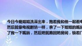 今日今晚姐姐洗澡出来，抱着我和他一起看电视然后我就对姐姐说：“姐姐，我爱你”然后就像电视剧情一样，亲了一下姐姐的嘴唇然后姐姐也说：弟弟 姐姐也爱你”也是亲了我一下嘴唇，然后她就跑回她房间，锁着门