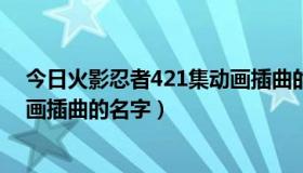 今日火影忍者421集动画插曲的名字是（火影忍者421集动画插曲的名字）