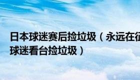 日本球迷赛后捡垃圾（永远在征途上：日本企业家怒斥日本球迷看台捡垃圾）