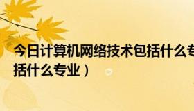 今日计算机网络技术包括什么专业类别（计算机网络技术包括什么专业）