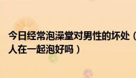 今日经常泡澡堂对男性的坏处（男人们天天上澡堂泡澡 好多人在一起泡好吗）