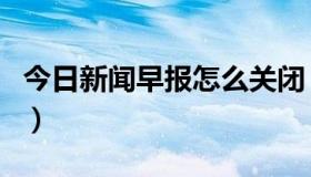 今日新闻早报怎么关闭（新闻早晚报怎么取消）