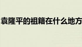 袁隆平的祖籍在什么地方（袁隆平户籍在哪里