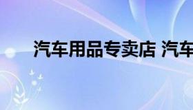 汽车用品专卖店 汽车用品专卖店名字