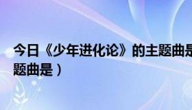 今日《少年进化论》的主题曲是什么（《少年进化论》的主题曲是）