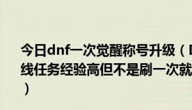 今日dnf一次觉醒称号升级（DNF78级怎样升级快到80级主线任务经验高但不是刷一次就能完成的，有些还要刷好几次）