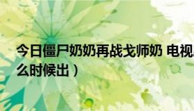 今日僵尸奶奶再战戈师奶 电视剧（僵尸奶奶再战戈师奶 什么时候出）