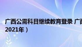 广西公需科目继续教育登录 广西公需科目继续教育登录入口2021年）