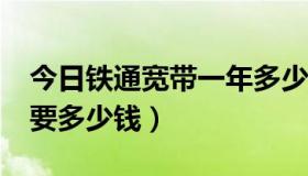 今日铁通宽带一年多少钱?（铁通宽带一年需要多少钱）