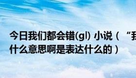 今日我们都会错(gl) 小说（“我们都会错”这首歌的歌词是什么意思啊是表达什么的）