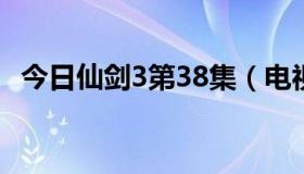 今日仙剑3第38集（电视剧仙剑三第38集）