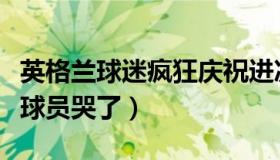 英格兰球迷疯狂庆祝进决赛（醉观云：英格兰球员哭了）