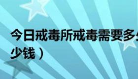 今日戒毒所戒毒需要多少钱（戒毒所戒毒要多少钱）