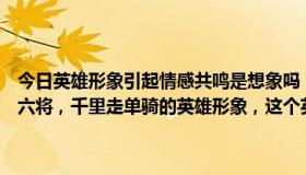 今日英雄形象引起情感共鸣是想象吗（三国演义中塑造了一个过五关斩六将，千里走单骑的英雄形象，这个英雄是谁他的两个故事的名字）