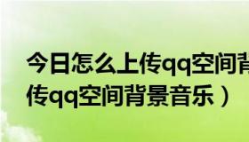 今日怎么上传qq空间背景音乐视频（怎么上传qq空间背景音乐）