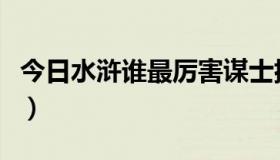 今日水浒谁最厉害谋士排名（水浒上谁最厉害）