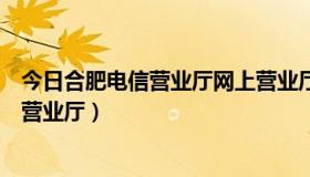 今日合肥电信营业厅网上营业厅地址（合肥电信营业厅网上营业厅）