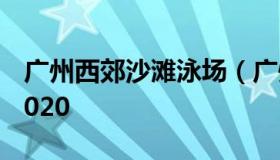 广州西郊沙滩泳场（广州西郊游泳场价目表2020