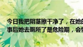 今日我把阴茎擦干净了，在她的阴道内抽插几下就完事了，事后她去厕所了是危险期，会怀孕吗